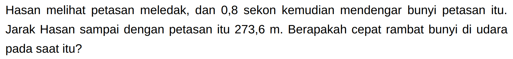 Hasan melihat petasan meledak, dan 0,8 sekon kemudian mendengar bunyi petasan itu. Jarak Hasan sampai dengan petasan itu  273,6 m . Berapakah cepat rambat bunyi di udara pada saat itu?