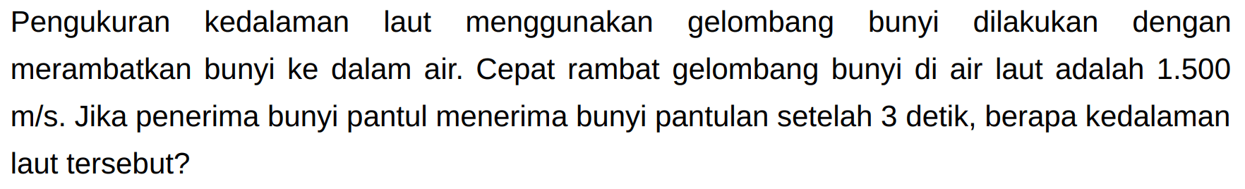 Pengukuran kedalaman laut menggunakan gelombang bunyi dilakukan dengan merambatkan bunyi ke dalam air. Cepat rambat gelombang bunyi di air laut adalah  1.500   m / s . Jika penerima bunyi pantul menerima bunyi pantulan setelah 3 detik, berapa kedalaman laut tersebut?