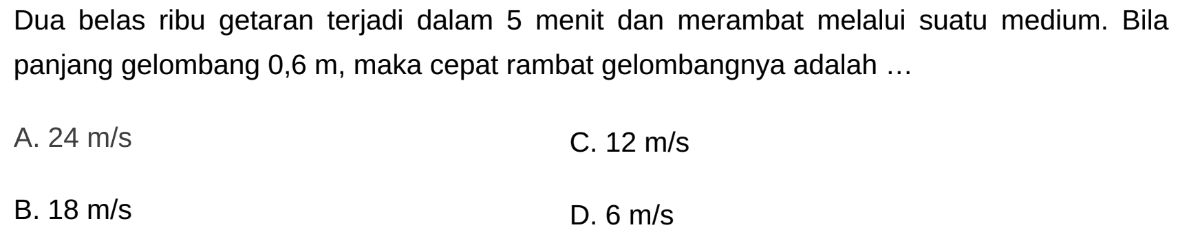 Dua belas ribu getaran terjadi dalam 5 menit dan merambat melalui suatu medium. Bila panjang gelombang  0,6 m , maka cepat rambat gelombangnya adalah ...
A.  24 m / s 
C.  12 m / s 
B.  18 m / s 
D.  6 m / s 