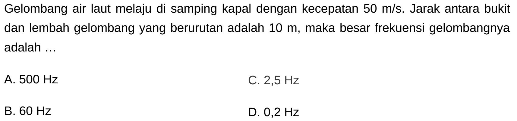 Gelombang air laut melaju di samping kapal dengan kecepatan  50 m / s . Jarak antara bukit dan lembah gelombang yang berurutan adalah  10 m , maka besar frekuensi gelombangnya adalah ...
A.  500 Hz 
C.  2,5 Hz 
B.  60 Hz 
D.  0,2 Hz 