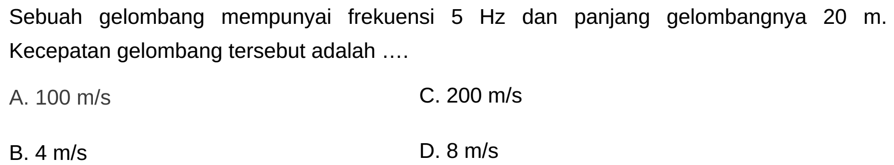 Sebuah gelombang mempunyai frekuensi  5 Hz  dan panjang gelombangnya  20 m . Kecepatan gelombang tersebut adalah ....
A.  100 m / s 
C.  200 m / s 
B.  4 m / s 
D.  8 m / s 