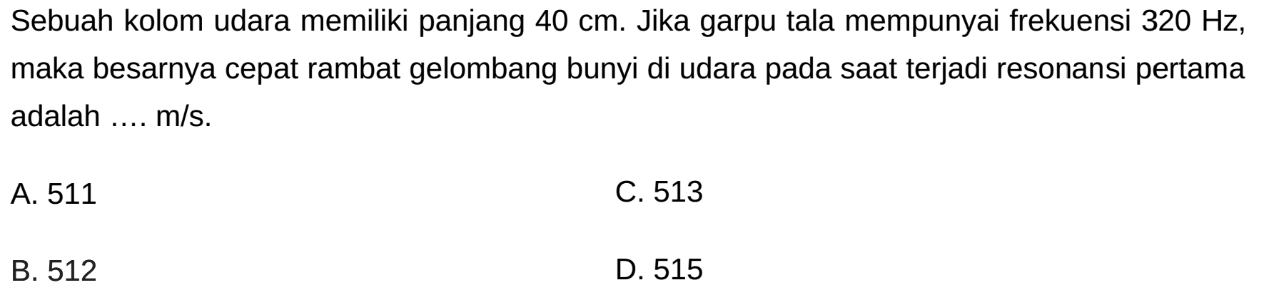 Sebuah kolom udara memiliki panjang  40 cm . Jika garpu tala mempunyai frekuensi  320 Hz , maka besarnya cepat rambat gelombang bunyi di udara pada saat terjadi resonansi pertama adalah .... m/s.
A. 511
C. 513
B. 512
D. 515