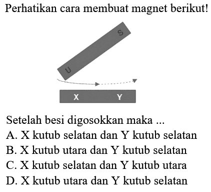 Perhatikan cara membuat magnet berikut!
x y
Setelah besidigosokkan
Setelah besi digosokkan maka ...
A. X kutub selatan dan Y kutub selatan
B. X kutub utara dan Y kutub selatan
C. X kutub selatan dan Y kutub utara
D. X kutub utara dan Y kutub selatan