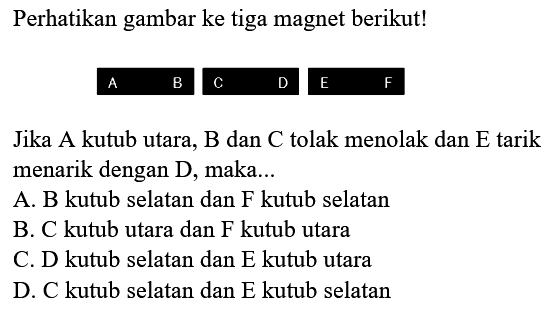 Perhatikan gambar ke tiga magnet berikut!
{llllll)
 A  B  C  D  E  F

Jika A kutub utara, B dan C tolak menolak dan E tarik menarik dengan D, maka...
A. B kutub selatan dan F kutub selatan
B. C kutub utara dan F kutub utara
C. D kutub selatan dan E kutub utara
D. C kutub selatan dan E kutub selatan