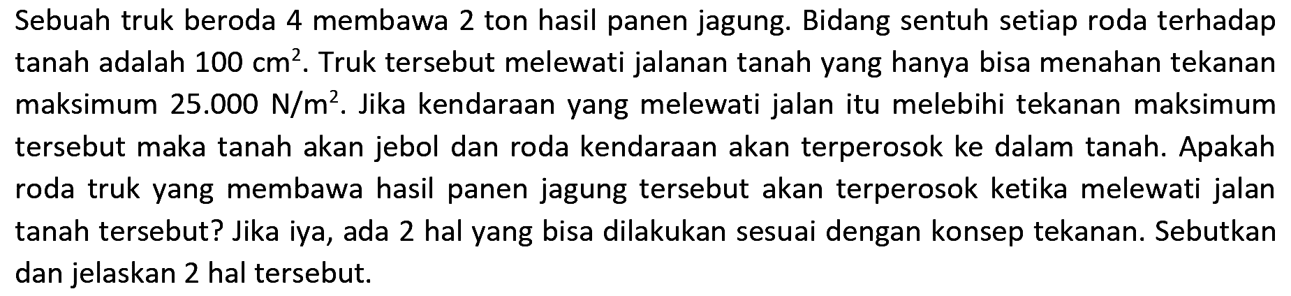 Sebuah truk beroda 4 membawa 2 ton hasil panen jagung. Bidang sentuh setiap roda terhadap tanah adalah  100 cm^(2) . Truk tersebut melewati jalanan tanah yang hanya bisa menahan tekanan maksimum  25.000 N / m^(2) . Jika kendaraan yang melewati jalan itu melebihi tekanan maksimum tersebut maka tanah akan jebol dan roda kendaraan akan terperosok ke dalam tanah. Apakah roda truk yang membawa hasil panen jagung tersebut akan terperosok ketika melewati jalan tanah tersebut? Jika iya, ada 2 hal yang bisa dilakukan sesuai dengan konsep tekanan. Sebutkan dan jelaskan 2 hal tersebut.