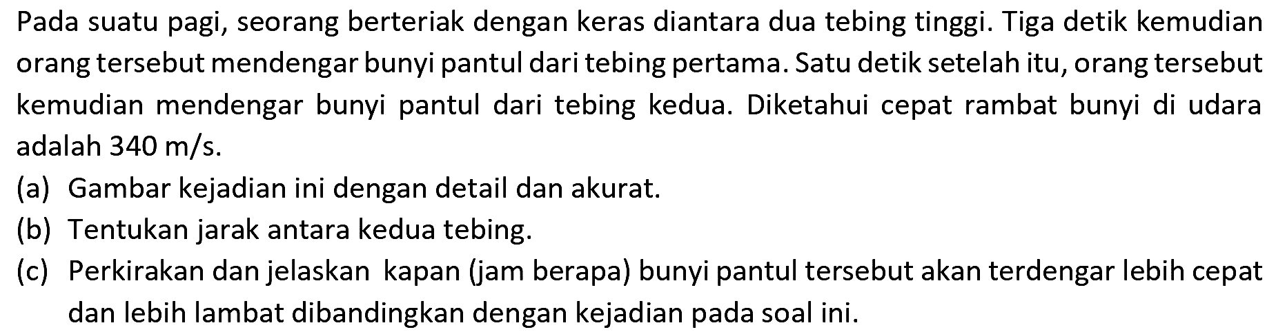 Pada suatu pagi, seorang berteriak dengan keras diantara dua tebing tinggi. Tiga detik kemudian orang tersebut mendengar bunyi pantul dari tebing pertama. Satu detik setelah itu, orang tersebut kemudian mendengar bunyi pantul dari tebing kedua. Diketahui cepat rambat bunyi di udara adalah  340 m / s .
(a) Gambar kejadian ini dengan detail dan akurat.
(b) Tentukan jarak antara kedua tebing.
(c) Perkirakan dan jelaskan kapan (jam berapa) bunyi pantul tersebut akan terdengar lebih cepat dan lebih lambat dibandingkan dengan kejadian pada soal ini.