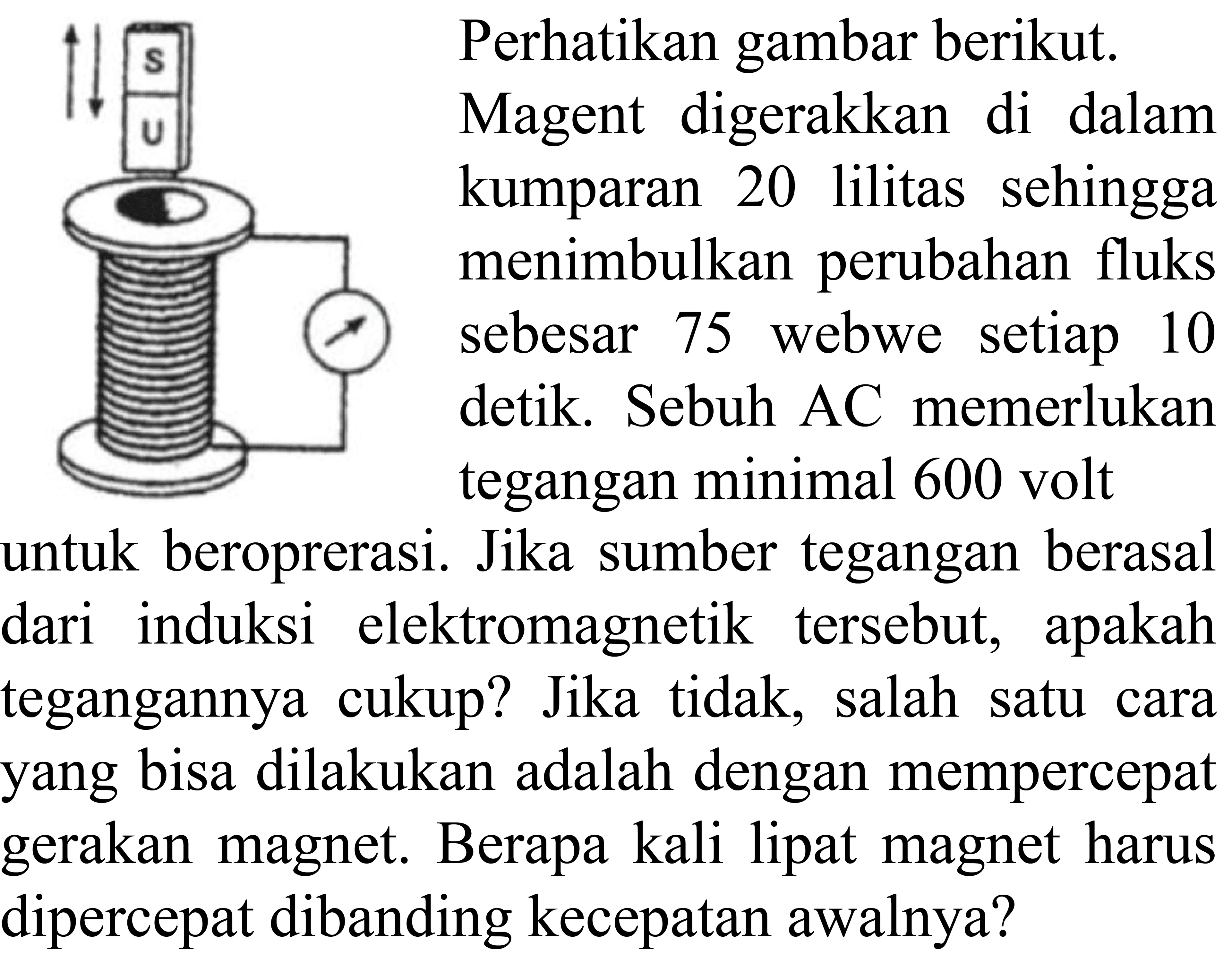 Perhatikan gambar berikut. Magent digerakkan di dalam kumparan 20 lilitas sehingga menimbulkan perubahan fluks sebesar 75 webwe setiap 10 detik. Sebuh AC memerlukan tegangan minimal 600 volt untuk beroprerasi. Jika sumber tegangan berasal dari induksi elektromagnetik tersebut, apakah tegangannya cukup? Jika tidak, salah satu cara yang bisa dilakukan adalah dengan mempercepat gerakan magnet. Berapa kali lipat magnet harus dipercepat dibanding kecepatan awalnya?