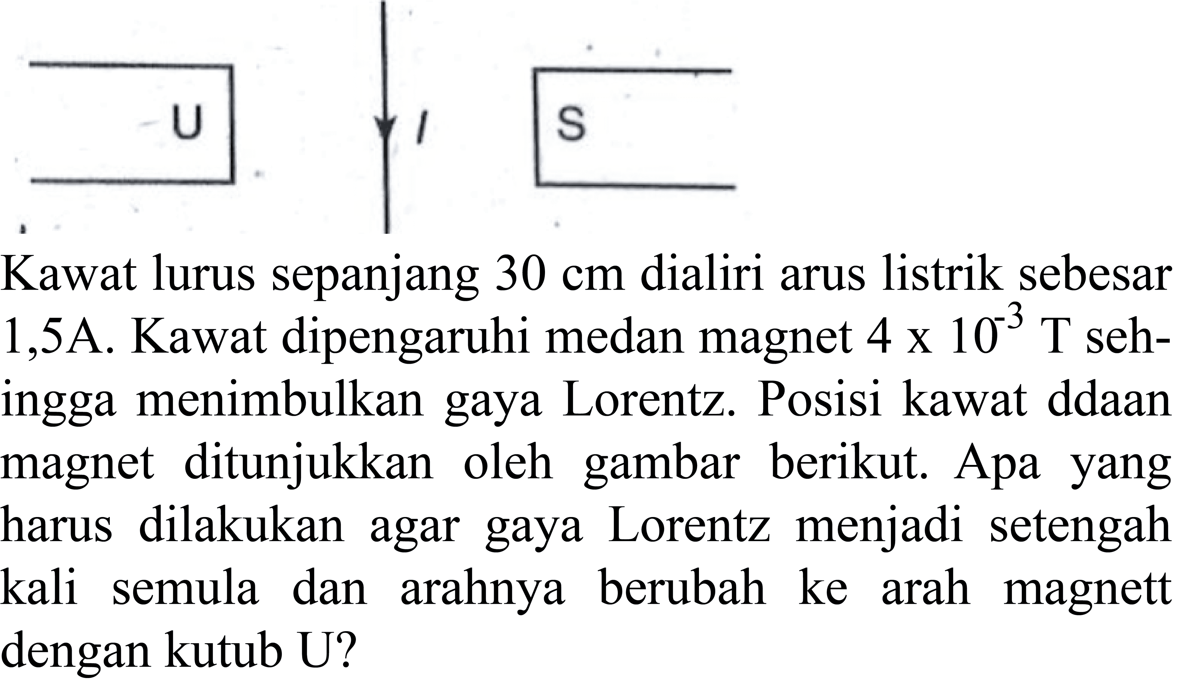 \begin{tabular}/{r|l}
U   1   S  


Kawat lurus sepanjang  30 cm  dialiri arus listrik sebesar  1,5 A. Kawat dipengaruhi medan magnet  4 x 10^(-3) T  sehingga menimbulkan gaya Lorentz. Posisi kawat ddaan magnet ditunjukkan oleh gambar berikut. Apa yang harus dilakukan agar gaya Lorentz menjadi setengah kali semula dan arahnya berubah ke arah magnett dengan kutub U?