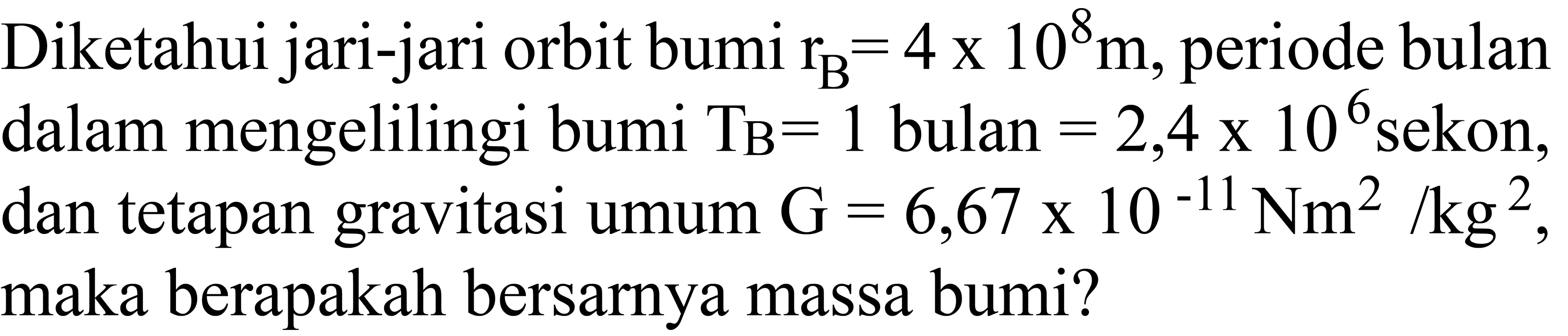 Diketahui jari-jari orbit bumi  r_(B)=4 x 10^8 m , periode bulan dalam mengelilingi bumi  T_(B)=1  bulan  =2,4 x 10^6  sekon, dan tetapan gravitasi umum  G=6,67 x 10^-11 Nm^2 / kg^2 , maka berapakah bersarnya massa bumi?