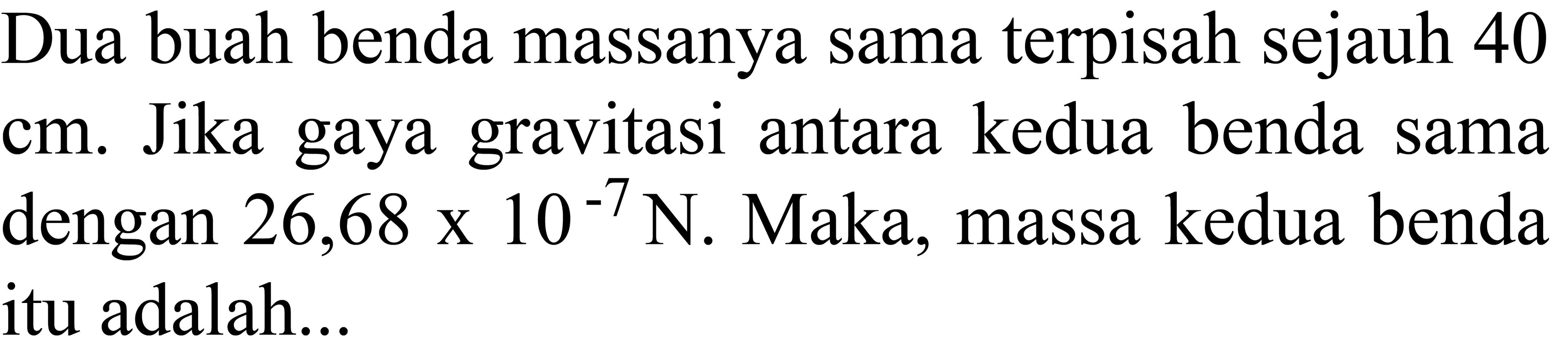 Dua buah benda massanya sama terpisah sejauh 40  cm . Jika gaya gravitasi antara kedua benda sama dengan  26,68 x 10^-7 N . Maka, massa kedua benda itu adalah...