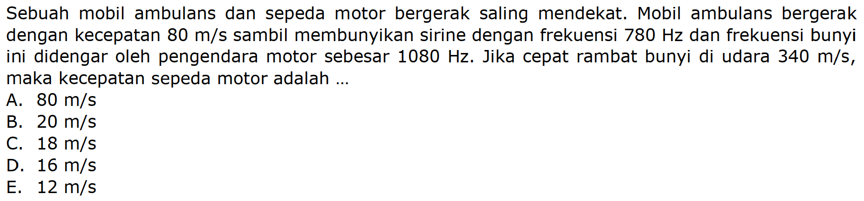 Sebuah mobil ambulans dan sepeda motor bergerak saling mendekat. Mobil ambulans bergerak dengan kecepatan  80 m / s  sambil membunyikan sirine dengan frekuensi  780 Hz  dan frekuensi bunyi ini didengar oleh pengendara motor sebesar  1080 Hz . Jika cepat rambat bunyi di udara  340 m / s , maka kecepatan sepeda motor adalah ...
A.  80 m / s 
B.  20 m / s 
C.  18 m / s 
D.  16 m / s 
E.  12 m / s 