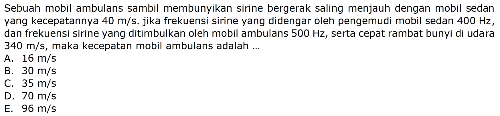 Sebuah mobil ambulans sambil membunyikan sirine bergerak saling menjauh dengan mobil sedan yang kecepatannya  40 m / s . jika frekuensi sirine yang didengar oleh pengemudi mobil sedan  400 Hz , dan frekuensi sirine yang ditimbulkan oleh mobil ambulans  500 Hz , serta cepat rambat bunyi di udara  340 m / s , maka kecepatan mobil ambulans adalah ...
A.  16 m / s 
B.  30 m / s 
C.  35 m / s 
D.  70 m / s 
E.  96 m / s 