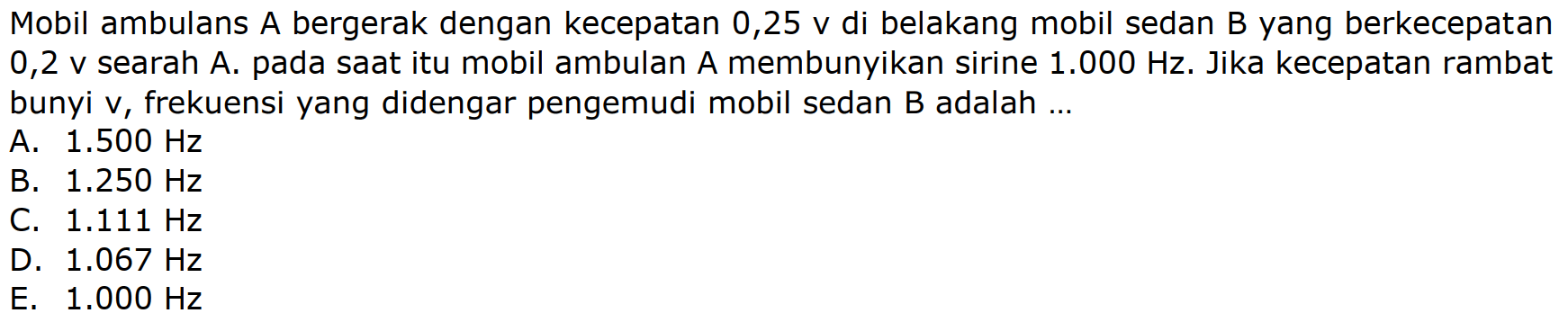 Mobil ambulans A bergerak dengan kecepatan  0,25 v  di belakang mobil sedan B yang berkecepatan 0,2 v searah A. pada saat itu mobil ambulan A membunyikan sirine  1.000 Hz . Jika kecepatan rambat bunyi  v , frekuensi yang didengar pengemudi mobil sedan  B  adalah ...
A.  1.500 Hz 
B.  1.250 Hz 
C.  1.111 Hz 
D.  1.067 Hz 
E.  1.000 Hz 