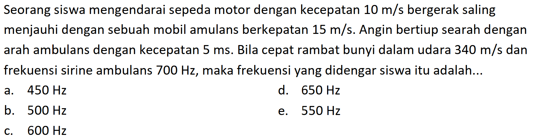 Seorang siswa mengendarai sepeda motor dengan kecepatan  10 m / s  bergerak saling menjauhi dengan sebuah mobil amulans berkepatan  15 m / s . Angin bertiup searah dengan arah ambulans dengan kecepatan  5 ~ms . Bila cepat rambat bunyi dalam udara  340 m / s  dan frekuensi sirine ambulans  700 Hz , maka frekuensi yang didengar siswa itu adalah...
a.  450 Hz 
d.  650 Hz 
b.  500 Hz 
e.  550 Hz 
c.  600 Hz 