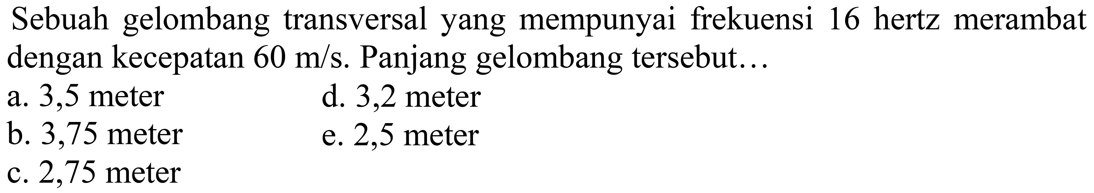 Sebuah gelombang transversal yang mempunyai frekuensi 16 hertz merambat dengan kecepatan  60 m / s . Panjang gelombang tersebut...
a. 3,5 meter
d. 3,2 meter
b. 3,75 meter
e. 2,5 meter
c. 2,75 meter