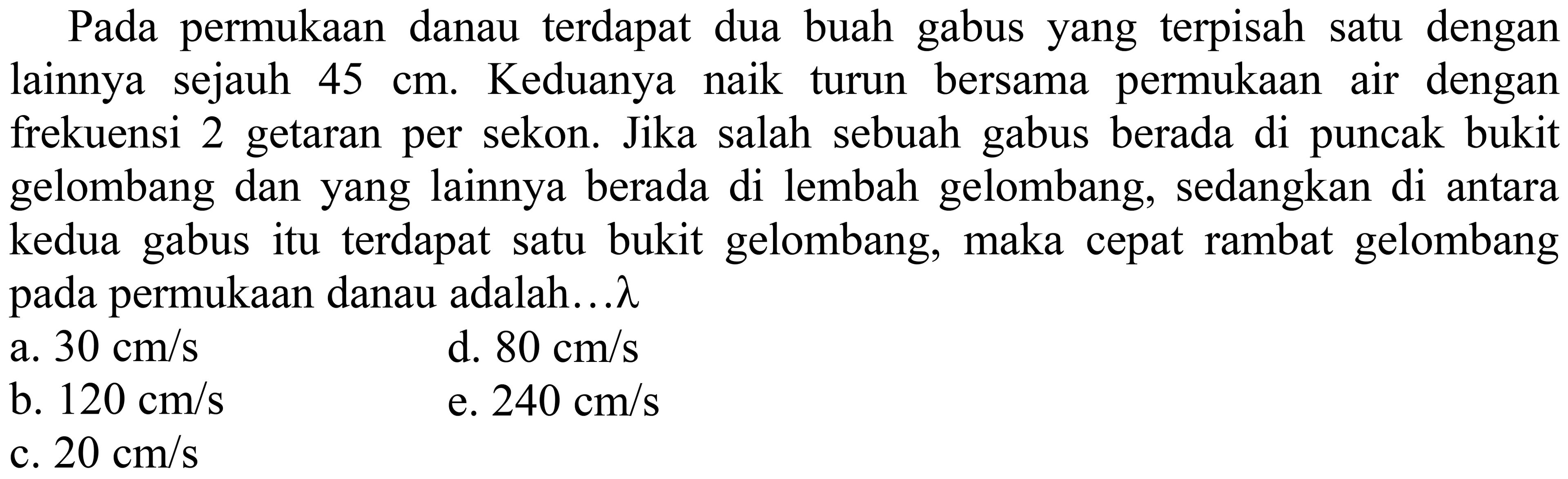 Pada permukaan danau terdapat dua buah gabus yang terpisah satu dengan lainnya sejauh  45 cm . Keduanya naik turun bersama permukaan air dengan frekuensi 2 getaran per sekon. Jika salah sebuah gabus berada di puncak bukit gelombang dan yang lainnya berada di lembah gelombang, sedangkan di antara kedua gabus itu terdapat satu bukit gelombang, maka cepat rambat gelombang pada permukaan danau adalah...  lambda 
  { a. ) 30 cm / s   { d. ) 80 cm / s 
b.  120 cm / s 
e.  240 cm / s 
b.  120 cm / s  c.  20 cm / s 