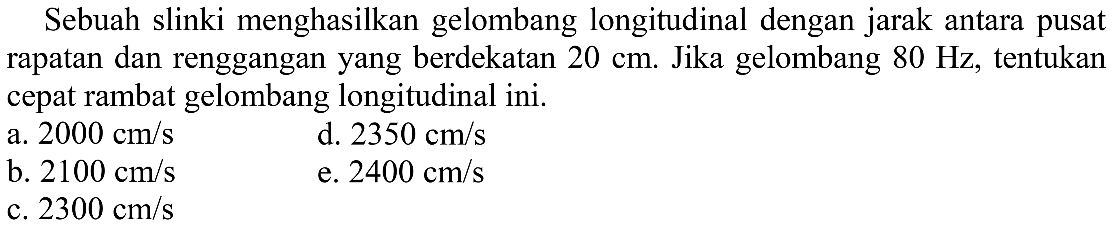 Sebuah slinki menghasilkan gelombang longitudinal dengan jarak antara pusat rapatan dan renggangan yang berdekatan  20 cm . Jika gelombang  80 Hz , tentukan cepat rambat gelombang longitudinal ini.
a.  2000 cm / s 
d.  2350 cm / s 
b.  2100 cm / s 
e.  2400 cm / s 