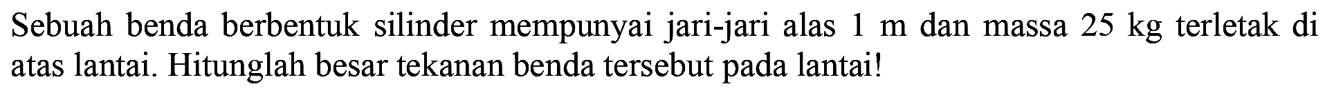 Sebuah benda berbentuk silinder mempunyai jari-jari alas 1 m dan massa 25 kg terletak di atas lantai. Hitunglah besar tekanan benda tersebut pada lantai!