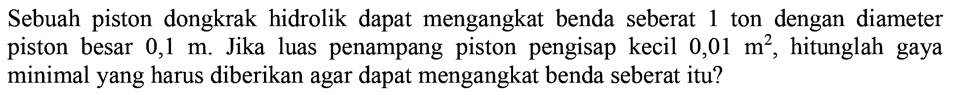 Sebuah piston dongkrak hidrolik dapat mengangkat benda seberat 1 ton dengan diameter piston besar 0,1 m. Jika luas penampang piston pengisap kecil 0,01 m^2, hitunglah gaya minimal yang harus diberikan agar dapat mengangkat benda seberat itu?