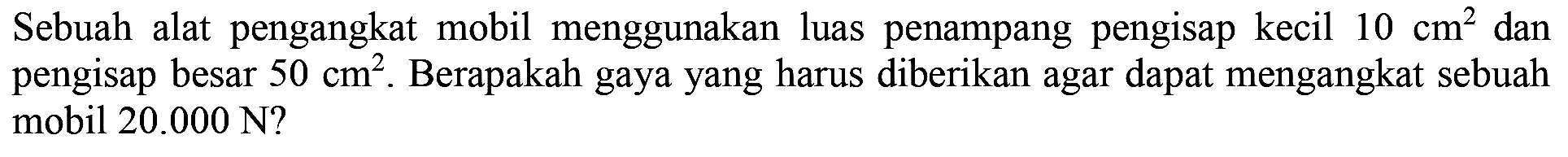 Sebuah alat pengangkat mobil menggunakan luas penampang pengisap kecil 10 cm^2 dan pengisap besar 50 cm^2. Berapakah gaya yang harus diberikan agar dapat mengangkat sebuah mobil 20.000 N?