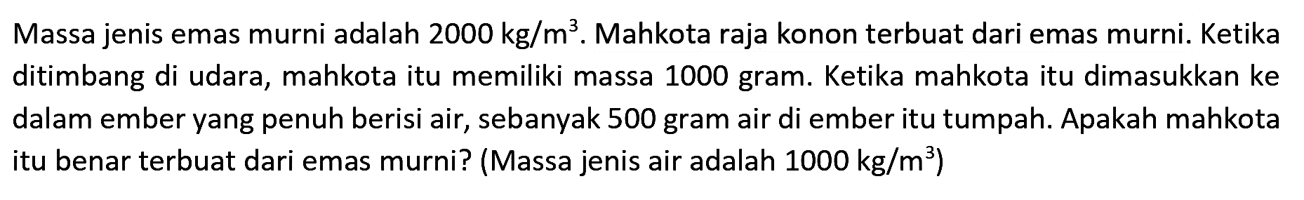 Massa jenis emas murni adalah 2000 kg/m^3. Mahkota raja konon terbuat dari emas murni. Ketika ditimbang di udara, mahkota itu memiliki massa 1000 gram. Ketika mahkota itu dimasukkan ke dalam ember yang penuh berisi air, sebanyak 500 gram air di ember itu tumpah. Apakah mahkota itu benar terbuat dari emas murni? (Massa jenis air adalah 1000 kg/m^3)