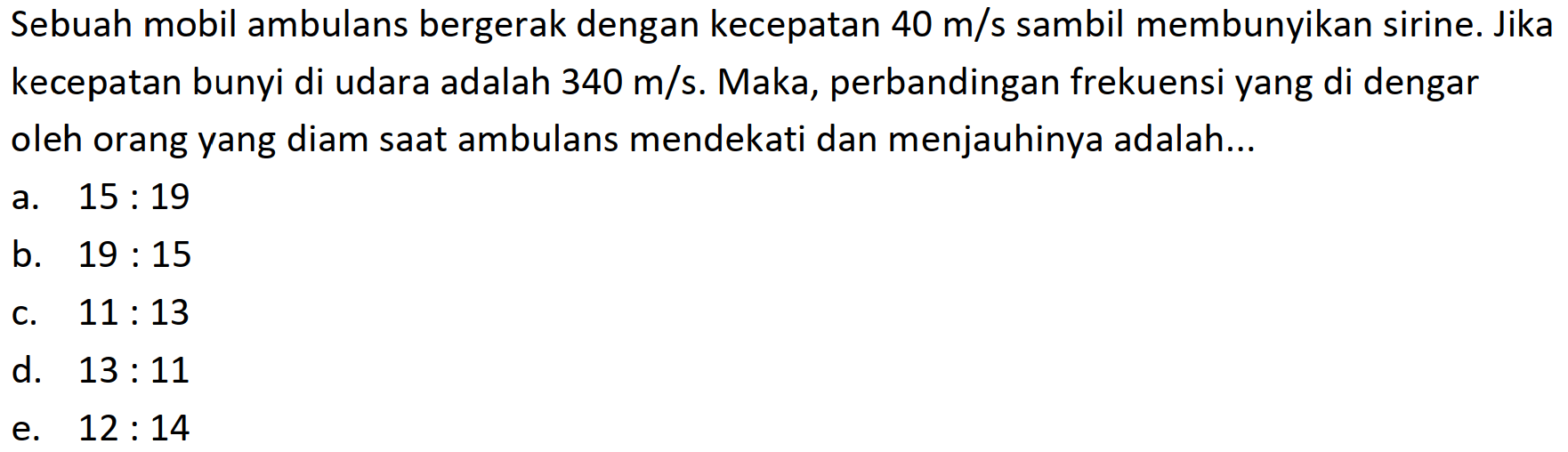 Sebuah mobil ambulans bergerak dengan kecepatan  40 m / s  sambil membunyikan sirine. Jika kecepatan bunyi di udara adalah  340 m / s . Maka, perbandingan frekuensi yang di dengar oleh orang yang diam saat ambulans mendekati dan menjauhinya adalah...
a.  15: 19 
b.  19: 15 
c.  11: 13 
d.  13: 11 
e.  12: 14 