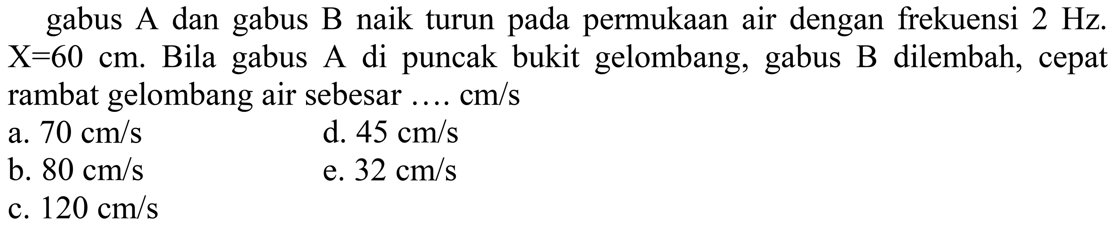 gabus A dan gabus B naik turun pada permukaan air dengan frekuensi  2 Hz .  X=60 cm . Bila gabus A di puncak bukit gelombang, gabus B dilembah, cepat rambat gelombang air sebesar ....  cm / s 
a.  70 cm / s 
d.  45 cm / s 
b.  80 cm / s 
e.  32 cm / s 