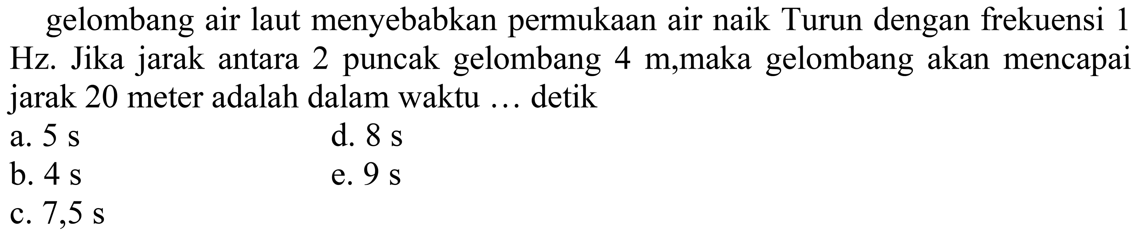 gelombang air laut menyebabkan permukaan air naik Turun dengan frekuensi 1 Hz. Jika jarak antara 2 puncak gelombang  4 m ,maka gelombang akan mencapai jarak 20 meter adalah dalam waktu ... detik
a.  5 s 
d.  8 s 
b.  4 s 
e.  9 s 
c.  7,5 s 