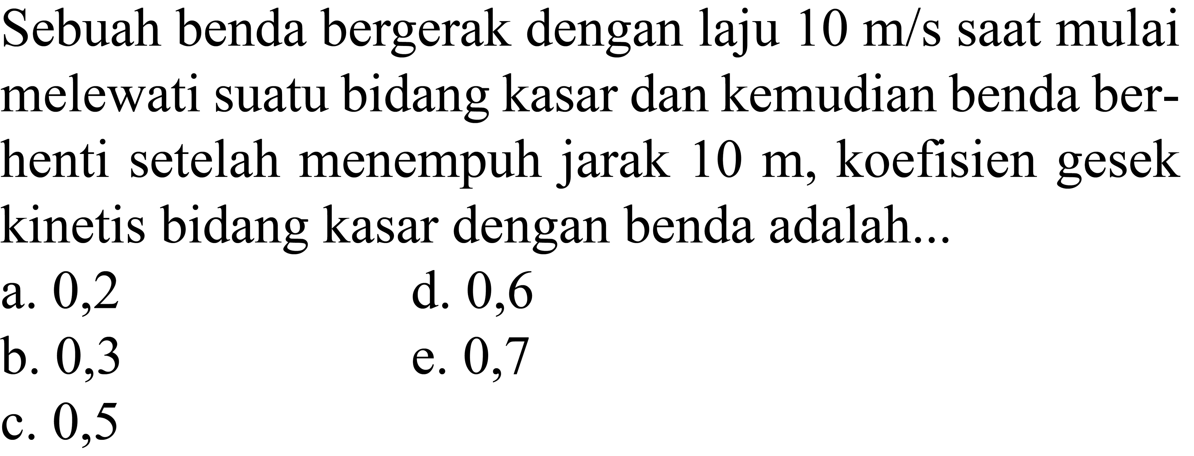 Sebuah benda bergerak dengan laju  10 m / s  sAt mulai melewati suatu bidang kasar dan kemudian benda berhenti setelah menempuh jarak  10 m , koefisien gesek kinetis bidang kasar dengan benda adalah...
a. 0,2
d. 0,6
b. 0,3
e. 0,7
c. 0,5