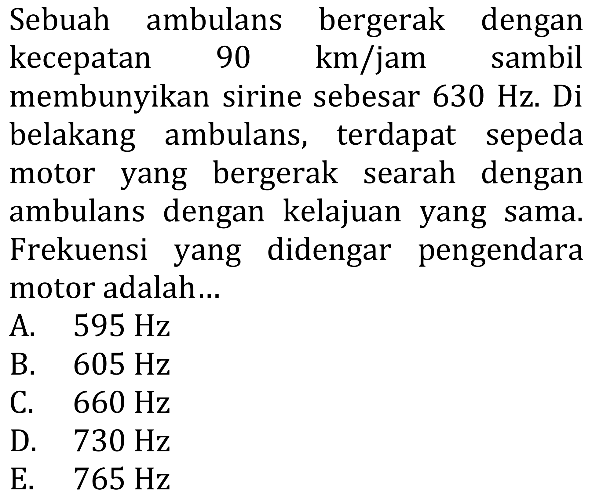 Sebuah ambulans bergerak dengan kecepatan 90 km/jam sambil menyembunyikan sirine sebesar 160 Hz. Di belakang ambulans, terdapat sepeda motor yang bergerak searah dengan ambulans dengan kelajuan yang sama. Frekuensi yang didengar pengendara motor adalah ...