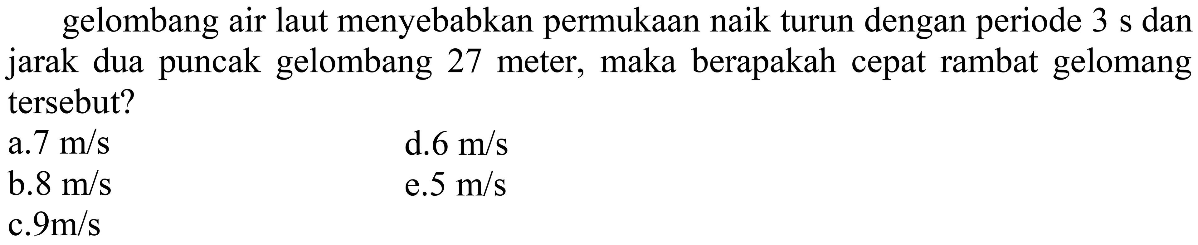 gelombang air laut menyebabkan permukaan naik turun dengan periode  3 s  dan jarak dua puncak gelombang 27 meter, maka berapakah cepat rambat gelomang tersebut?
  { a. ) 7 m / s   { d.6 m) / s   { b. ) 8 m / s   { e.5 m/s )   { c. ) 9 m / s   