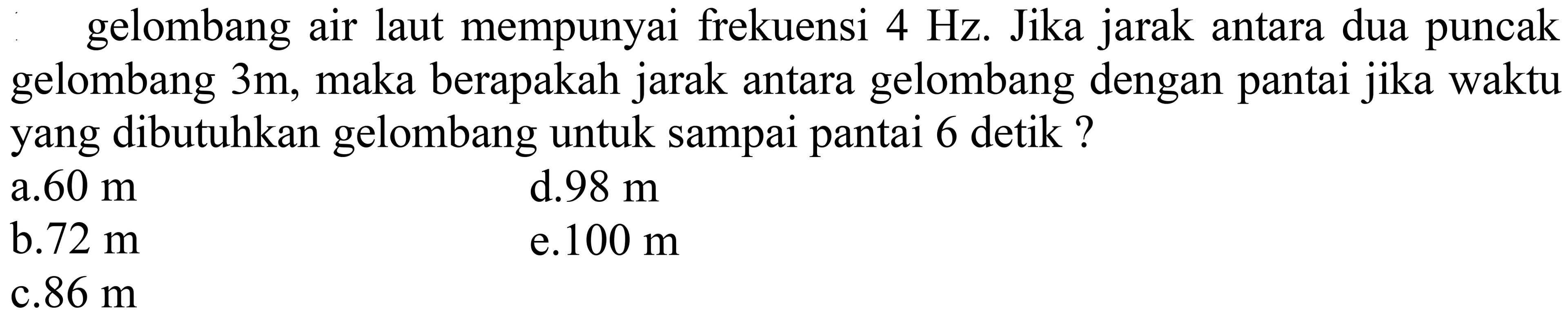 gelombang air laut mempunyai frekuensi  4 Hz . Jika jarak antara dua puncak gelombang  3 m , maka berapakah jarak antara gelombang dengan pantai jika waktu yang dibutuhkan gelombang untuk sampai pantai 6 detik ?
  { a. ) 60 m   { d. ) 98 m   { b. ) 72 m   { e.100 m )   { c. ) 86 m   