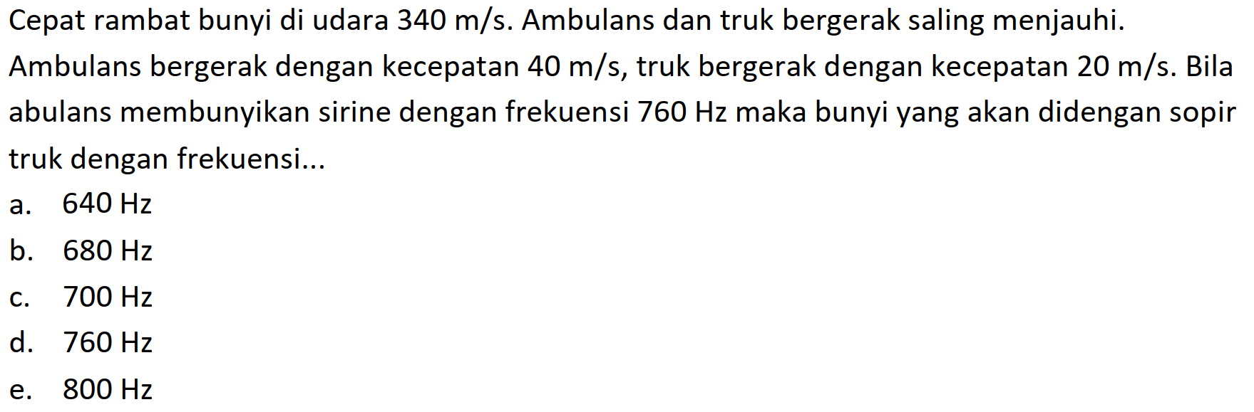 Cepat rambat bunyi di udara  340 m / s . Ambulans dan truk bergerak saling menjauhi. Ambulans bergerak dengan kecepatan  40 m / s , truk bergerak dengan kecepatan  20 m / s . Bila abulans membunyikan sirine dengan frekuensi  760 Hz  maka bunyi yang akan didengan sopir truk dengan frekuensi...
a.  640 Hz 
b.  680 Hz 
c.  700 Hz 
d.  760 Hz 
e.  800 Hz 