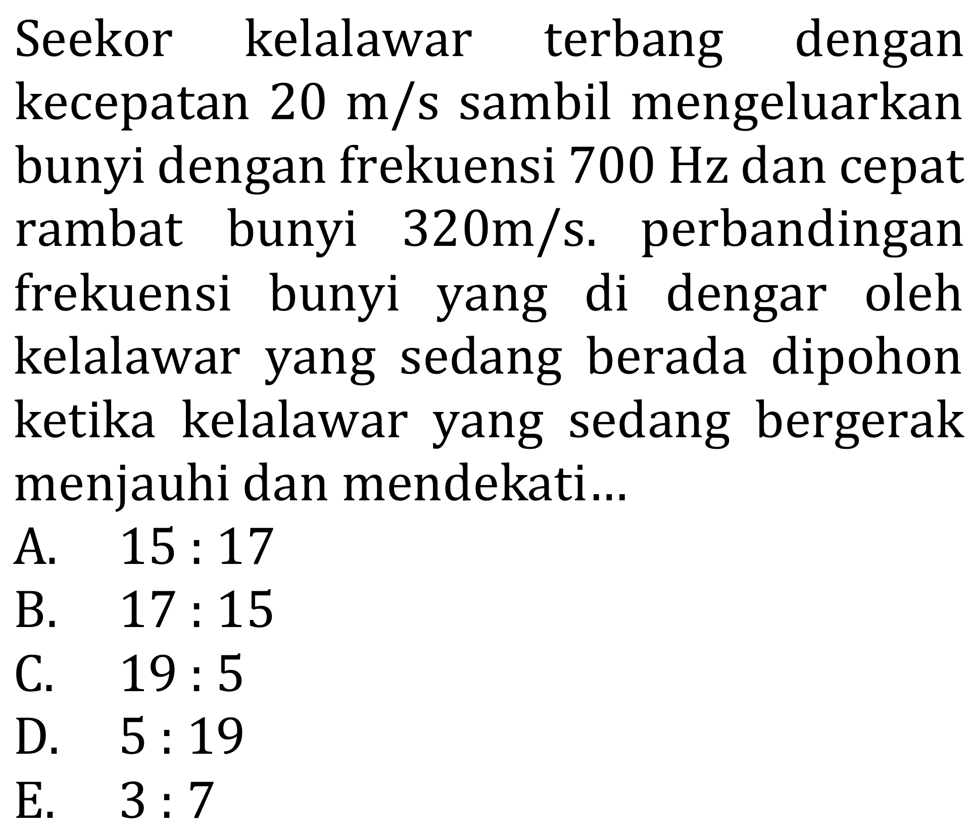 Seekor kelalawar terbang dengan kecepatan  20 m / s  sambil mengeluarkan bunyi dengan frekuensi  700 Hz  dan cepat rambat bunyi  320 m / s . perbandingan frekuensi bunyi yang di dengar oleh kelalawar yang sedang berada dipohon ketika kelalawar yang sedang bergerak menjauhi dan mendekati...
A.  15: 17 
B.  17: 15 
C.  19: 5 
D.  5: 19 
E.  3: 7 