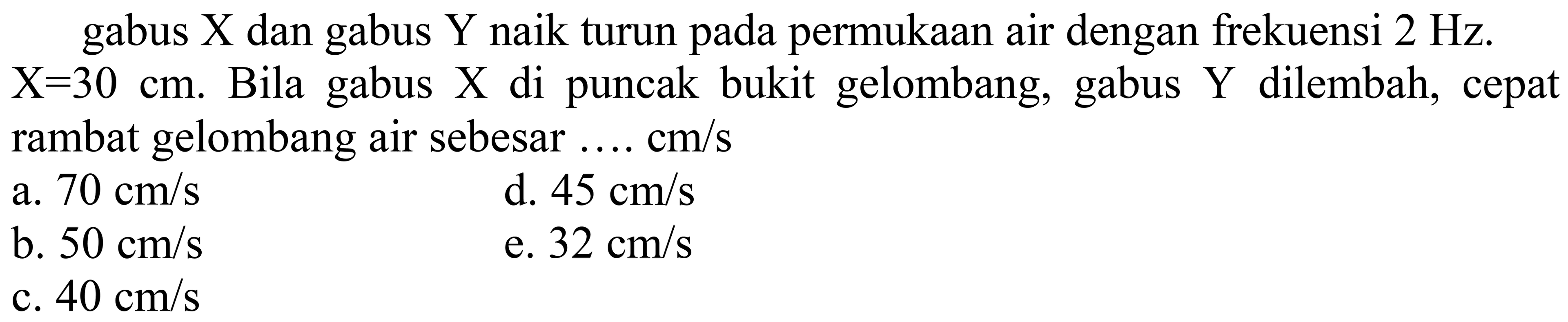 gabus  X  dan gabus  Y  naik turun pada permukaan air dengan frekuensi  2 Hz .  X=30 cm . Bila gabus  X  di puncak bukit gelombang, gabus  Y  dilembah, cepat rambat gelombang air sebesar .... cm/s
a.  70 cm / s 
d.  45 cm / s 
b.  50 cm / s 
e.  32 cm / s 