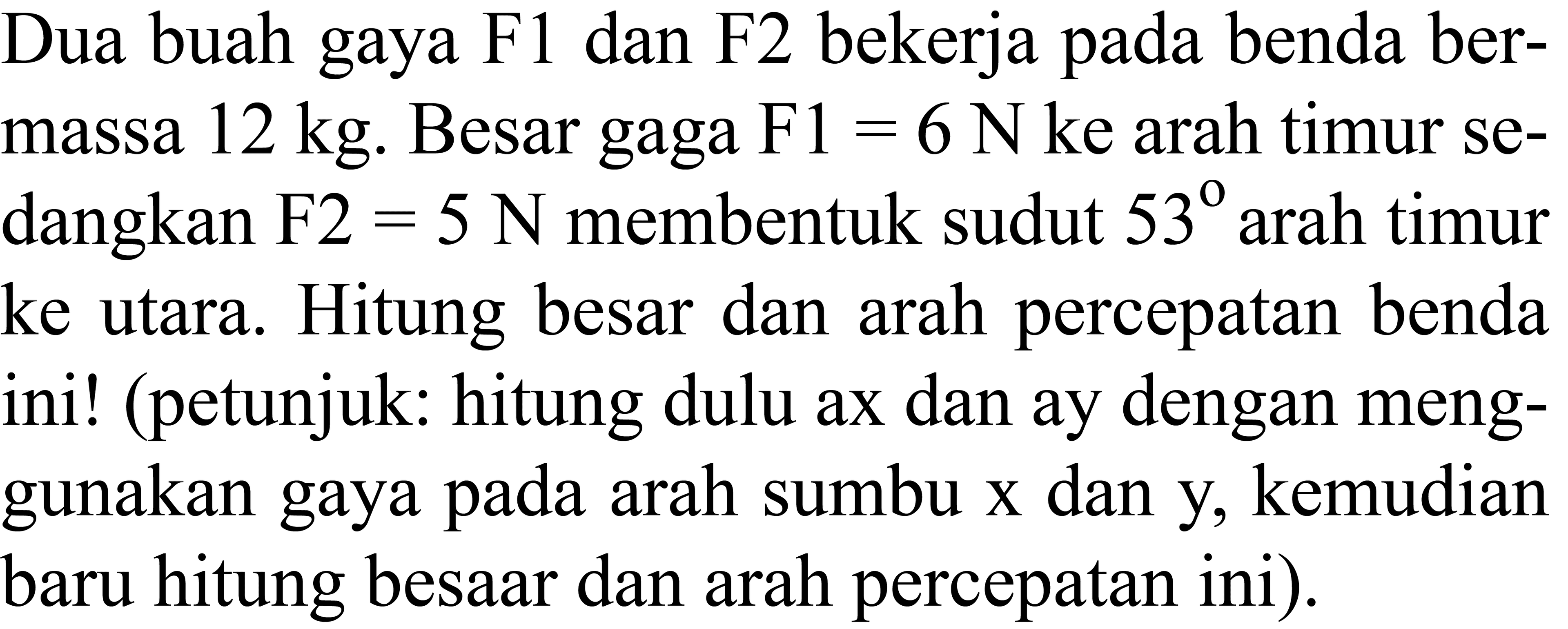 Dua buah gaya  F 1  dan  F 2  bekerja pada benda bermassa 12 kg. Besar gaga F1 =  6 N  ke arah timur sedangkan  F 2=5 N  membentuk sudut  53  arah timur ke utara. Hitung besar dan arah percepatan benda ini! (petunjuk: hitung dulu ax dan ay dengan menggunakan gaya pada arah sumbu x dan y, kemudian baru hitung besAr dan arah percepatan ini).