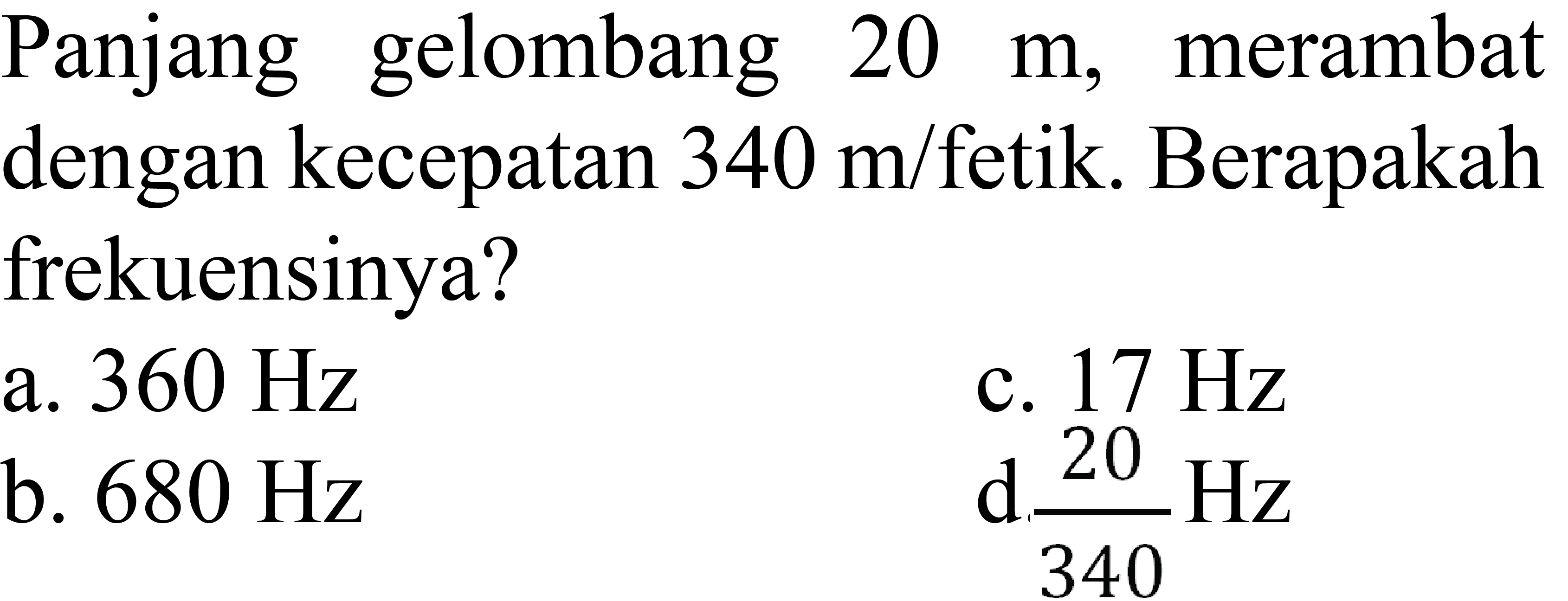 Panjang gelombang  20 m , merambat dengan kecepatan  340 m /  fetik. Berapakah frekuensinya?
a.  360 Hz 
b.  680 Hz 
c.  17 Hz  d.  {20}/{340} Hz 