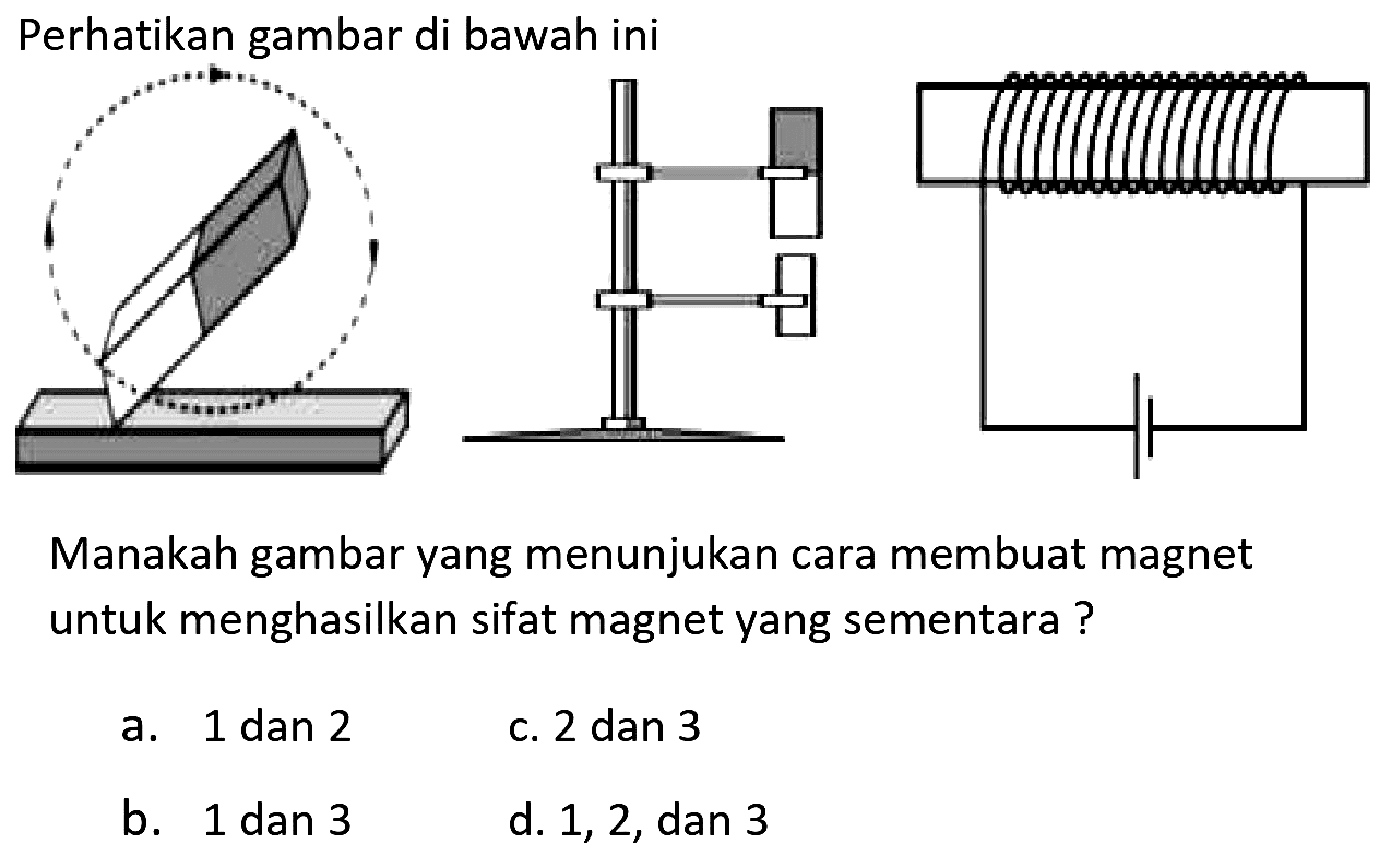 Perhatikan gambar di bawah ini
Manakah gambar yang menunjukan cara membuat magnet untuk menghasilkan sifat magnet yang sementara?
a. 1 dan 2
c. 2 dan 3
b. 1 dan 3
d. 1, 2, dan 3