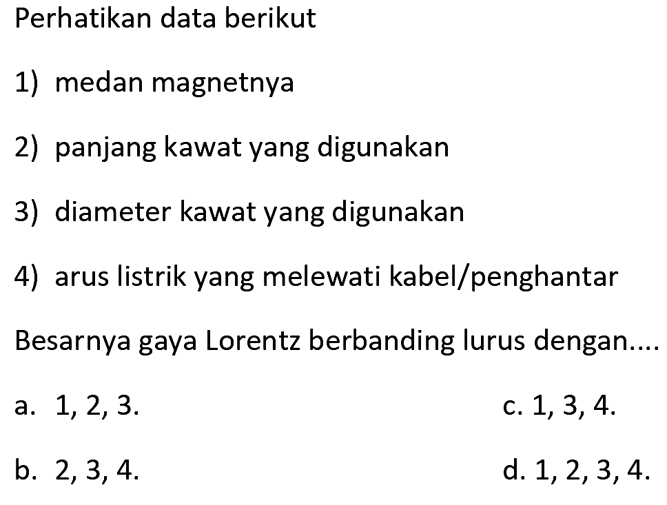 Perhatikan data berikut
1) medan magnetnya
2) panjang kawat yang digunakan
3) diameter kawat yang digunakan
4) arus listrik yang melewati kabel/penghantar
Besarnya gaya Lorentz berbanding lurus dengan....
a.  1,2,3 .
c.  1,3,4 .
b.  2,3,4 
d.  1,2,3,4 .