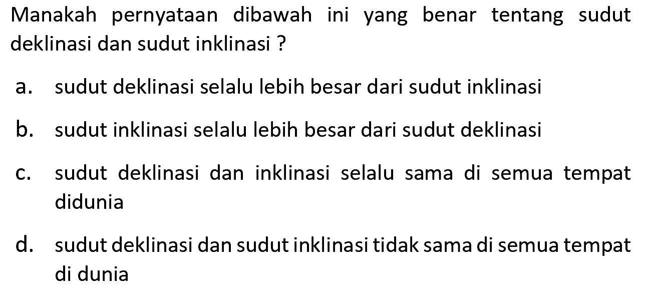 Manakah pernyataan dibawah ini yang benar tentang sudut deklinasi dan sudut inklinasi?
a. sudut deklinasi selalu lebih besar dari sudut inklinasi
b. sudut inklinasi selalu lebih besar dari sudut deklinasi
c. sudut deklinasi dan inklinasi selalu sama di semua tempat didunia
d. sudut deklinasi dan sudut inklinasi tidak sama di semua tempat di dunia