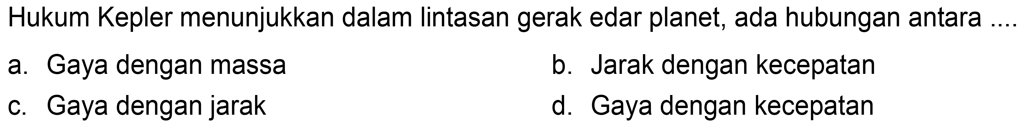 Hukum Kepler menunjukkan dalam lintasan gerak edar planet, ada hubungan antara .
a. Gaya dengan massa
b. Jarak dengan kecepatan
c. Gaya dengan jarak
d. Gaya dengan kecepatan