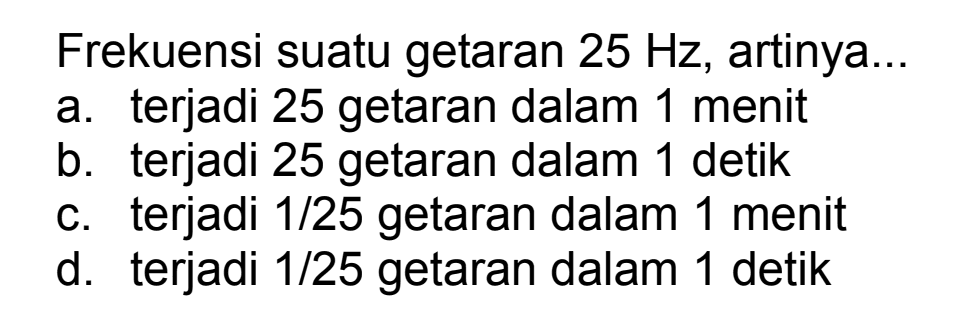 Frekuensi suatu getaran  25 Hz , artinya...
a. terjadi 25 getaran dalam 1 menit
b. terjadi 25 getaran dalam 1 detik
c. terjadi  1 / 25  getaran dalam 1 menit
d. terjadi  1 / 25  getaran dalam 1 detik