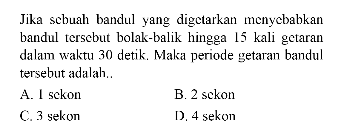 Jika sebuah bandul yang digetarkan menyebabkan bandul tersebut bolak-balik hingga 15 kali getaran dalam waktu 30 detik. Maka periode getaran bandul tersebut adalah..
A. 1 sekon
B. 2 sekon
C. 3 sekon
D. 4 sekon