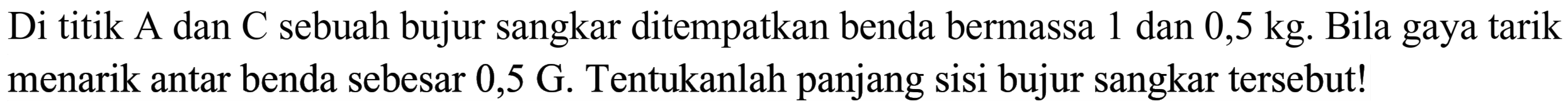 Di titik A dan C sebuah bujur sangkar ditempatkan benda bermassa 1 dan  0,5 kg .  Bila gaya tarik menarik antar benda sebesar 0,5 G. Tentukanlah panjang sisi bujur sangkar tersebut!