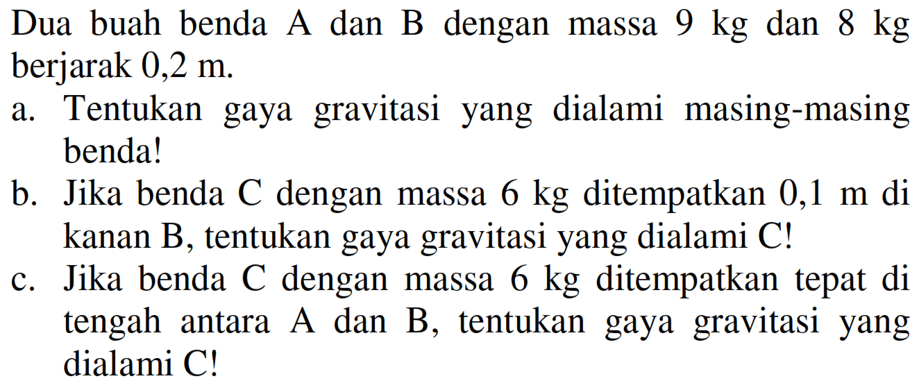 Dua buah benda A dan  B  dengan massa  9 kg  dan  8 kg  berjarak  0,2 m .
a. Tentukan gaya gravitasi yang dialami masing-masing benda!
b. Jika benda  C  dengan massa  6 kg  ditempatkan  0,1 m  di kanan B, tentukan gaya gravitasi yang dialami C!
c. Jika benda  C  dengan massa  6 kg  ditempatkan tepat di tengah antara  A  dan  B , tentukan gaya gravitasi yang dialami C!