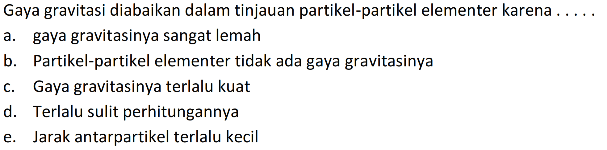 Gaya gravitasi diabaikan dalam tinjauan partikel-partikel elementer karena . ....
a. gaya gravitasinya sangat lemah
b. Partikel-partikel elementer tidak ada gaya gravitasinya
c. Gaya gravitasinya terlalu kuat
d. Terlalu sulit perhitungannya
e. Jarak antarpartikel terlalu kecil