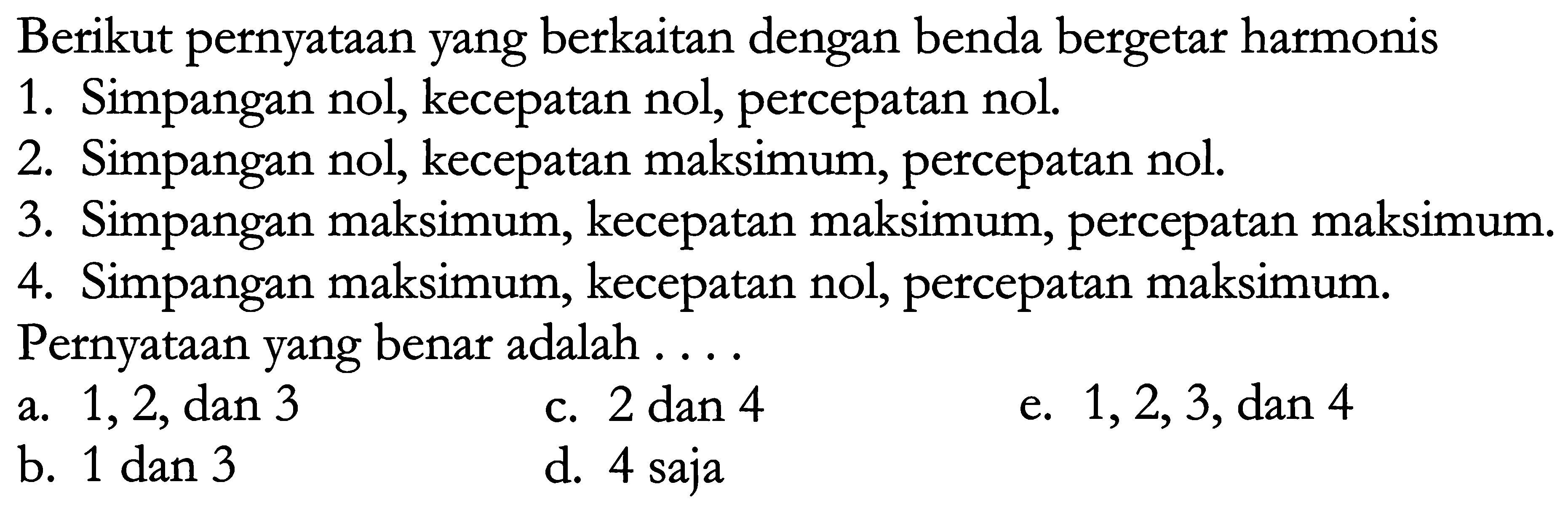 Berikut pernyataan yang berkaitan dengan benda bergetar harmonis
1. Simpangan nol, kecepatan nol, percepatan nol.
2. Simpangan nol, kecepatan maksimum, percepatan nol.
3. Simpangan maksimum, kecepatan maksimum, percepatan maksimum.
4. Simpangan maksimum, kecepatan nol, percepatan maksimum. Pernyataan yang benar adalah ....
a. 1,2 , dan 3
c.  2 dan 4 
e.  1,2,3 , dan 4
b.  1 dan 3 
d. 4 saja