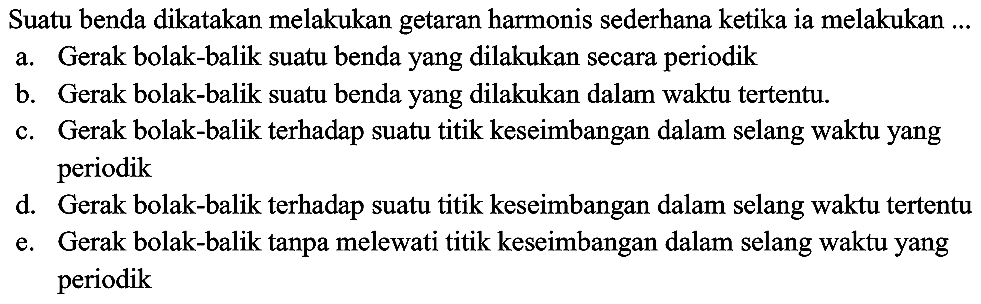 Suatu benda dikatakan melakukan getaran harmonis sederhana ketika ia melakukan ...
a. Gerak bolak-balik suatu benda yang dilakukan secara periodik
b. Gerak bolak-balik suatu benda yang dilakukan dalam waktu tertentu.
c. Gerak bolak-balik terhadap suatu titik keseimbangan dalam selang waktu yang periodik
d. Gerak bolak-balik terhadap suatu titik keseimbangan dalam selang waktu tertentu
e. Gerak bolak-balik tanpa melewati titik keseimbangan dalam selang waktu yang periodik