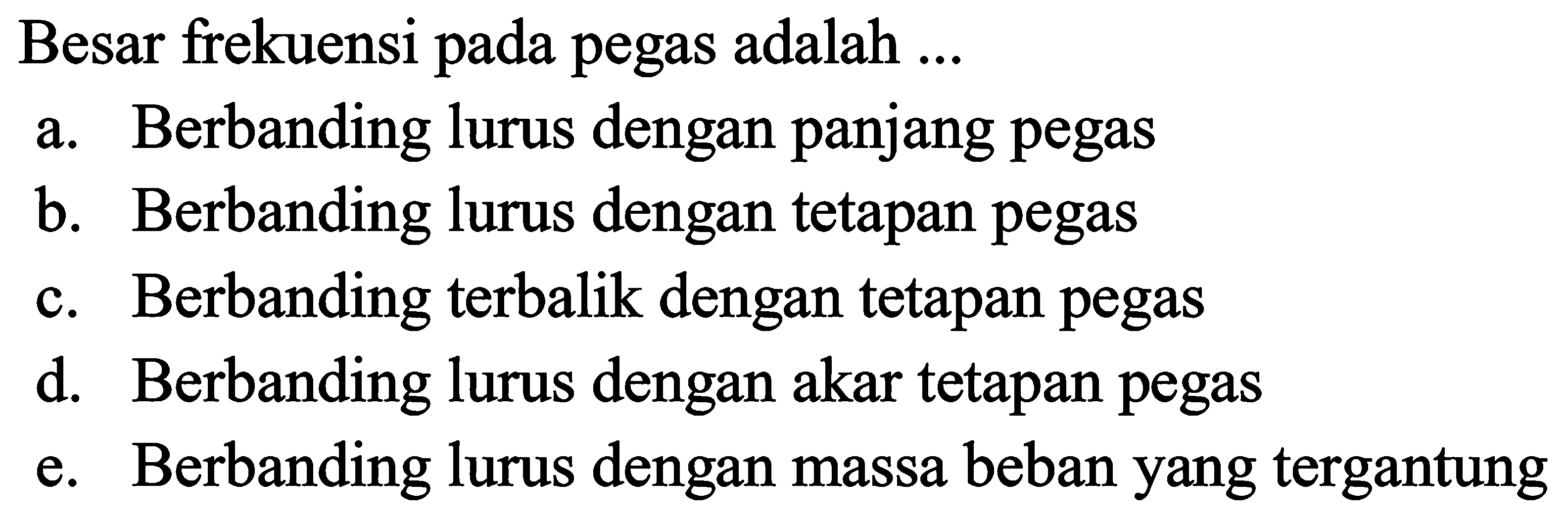 Besar frekuensi pada pegas adalah ...
a. Berbanding lurus dengan panjang pegas
b. Berbanding lurus dengan tetapan pegas
c. Berbanding terbalik dengan tetapan pegas
d. Berbanding lurus dengan akar tetapan pegas
e. Berbanding lurus dengan massa beban yang tergantung