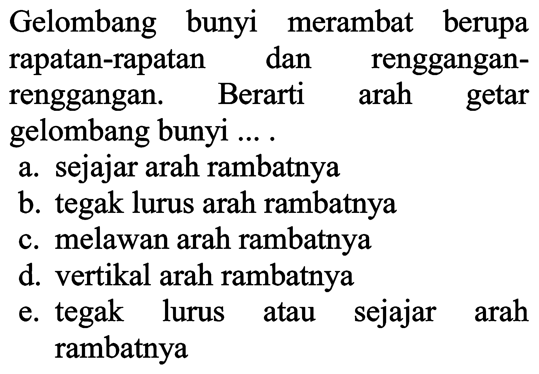 Gelombang bunyi merambat berupa rapatan-rapatan dan rengganganrenggangan. Berarti arah getar gelombang bunyi ....
a. sejajar arah rambatnya
b. tegak lurus arah rambatnya
c. melawan arah rambatnya
d. vertikal arah rambatnya
e. tegak lurus atau sejajar arah rambatnya